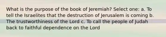 What is the purpose of the book of Jeremiah? Select one: a. To tell the Israelites that the destruction of Jerusalem is coming b. The trustworthiness of the Lord c. To call the people of Judah back to faithful dependence on the Lord