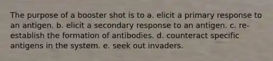 The purpose of a booster shot is to a. elicit a primary response to an antigen. b. elicit a secondary response to an antigen. c. re-establish the formation of antibodies. d. counteract specific antigens in the system. e. seek out invaders.