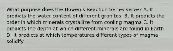 What purpose does the Bowen's Reaction Series serve? A. It predicts the water content of different granites. B. It predicts the order in which minerals crystallize from cooling magma C. It predicts the depth at which different minerals are found in Earth D. It predicts at which temperatures different types of magma solidify