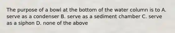 The purpose of a bowl at the bottom of the water column is to A. serve as a condenser B. serve as a sediment chamber C. serve as a siphon D. none of the above