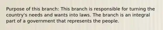 Purpose of this branch: This branch is responsible for turning the country's needs and wants into laws. The branch is an integral part of a government that represents the people.