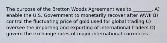 The purpose of the Bretton Woods Agreement was to ________. A) enable the U.S. Government to monetarily recover after WWII B) control the fluctuating price of gold used for global trading C) oversee the importing and exporting of international traders D) govern the exchange rates of major international currencies