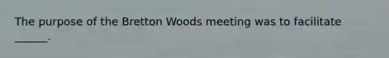 The purpose of the Bretton Woods meeting was to facilitate ______.