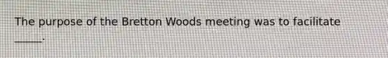 The purpose of the Bretton Woods meeting was to facilitate _____.