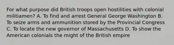 For what purpose did British troops open hostilities with colonial militiamen? A. To find and arrest General George Washington B. To seize arms and ammunition stored by the Provincial Congress C. To locate the new governor of Massachusetts D. To show the American colonials the might of the British empire