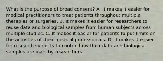 What is the purpose of broad consent? A. It makes it easier for medical practitioners to treat patients throughout multiple therapies or surgeries. B. It makes it easier for researchers to reuse data and biological samples from human subjects across multiple studies. C. It makes it easier for patients to put limits on the activities of their medical professionals. D. It makes it easier for research subjects to control how their data and biological samples are used by researchers.