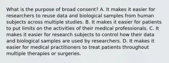 What is the purpose of broad consent? A. It makes it easier for researchers to reuse data and biological samples from human subjects across multiple studies. B. It makes it easier for patients to put limits on the activities of their medical professionals. C. It makes it easier for research subjects to control how their data and biological samples are used by researchers. D. It makes it easier for medical practitioners to treat patients throughout multiple therapies or surgeries.