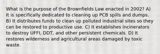 What is the purpose of the Brownfields Law enacted in 2002? A) It is specifically dedicated to cleaning up PCB spills and dumps. B) It distributes funds to clean up polluted industrial sites so they can be restored to productive use. C) It establishes incinerators to destroy UFFI, DDT, and other persistent chemicals. D) It restores wilderness and agricultural areas damaged by toxic waste.