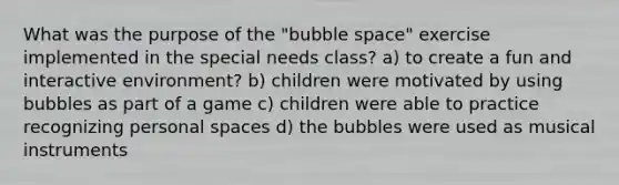 What was the purpose of the "bubble space" exercise implemented in the special needs class? a) to create a fun and interactive environment? b) children were motivated by using bubbles as part of a game c) children were able to practice recognizing personal spaces d) the bubbles were used as musical instruments