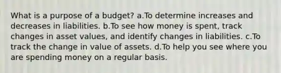 What is a purpose of a budget? a.To determine increases and decreases in liabilities. b.To see how money is spent, track changes in asset values, and identify changes in liabilities. c.To track the change in value of assets. d.To help you see where you are spending money on a regular basis.