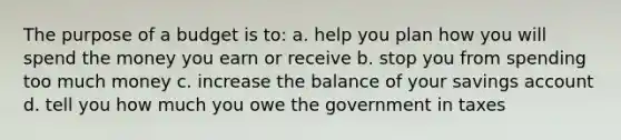 The purpose of a budget is to: a. help you plan how you will spend the money you earn or receive b. stop you from spending too much money c. increase the balance of your savings account d. tell you how much you owe the government in taxes