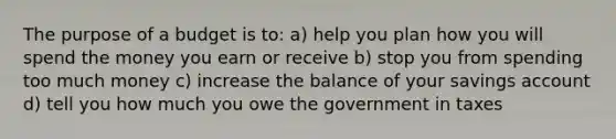 The purpose of a budget is to: a) help you plan how you will spend the money you earn or receive b) stop you from spending too much money c) increase the balance of your savings account d) tell you how much you owe the government in taxes