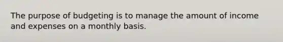 The purpose of budgeting is to manage the amount of income and expenses on a monthly basis.