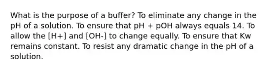 What is the purpose of a buffer? To eliminate any change in the pH of a solution. To ensure that pH + pOH always equals 14. To allow the [H+] and [OH-] to change equally. To ensure that Kw remains constant. To resist any dramatic change in the pH of a solution.