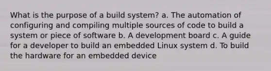 What is the purpose of a build system? a. The automation of configuring and compiling multiple sources of code to build a system or piece of software b. A development board c. A guide for a developer to build an embedded Linux system d. To build the hardware for an embedded device