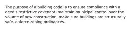 The purpose of a building code is to ensure compliance with a deed's restrictive covenant. maintain municipal control over the volume of new construction. make sure buildings are structurally safe. enforce zoning ordinances.