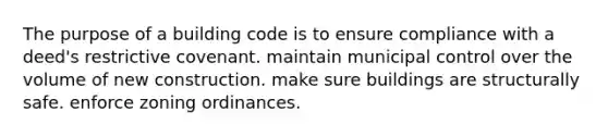 The purpose of a building code is to ensure compliance with a deed's restrictive covenant. maintain municipal control over the volume of new construction. make sure buildings are structurally safe. enforce zoning ordinances.