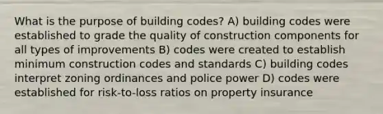 What is the purpose of building codes? A) building codes were established to grade the quality of construction components for all types of improvements B) codes were created to establish minimum construction codes and standards C) building codes interpret zoning ordinances and police power D) codes were established for risk-to-loss ratios on property insurance