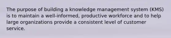 The purpose of building a knowledge management system (KMS) is to maintain a well-informed, productive workforce and to help large organizations provide a consistent level of customer service.