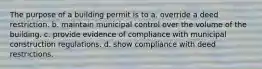 The purpose of a building permit is to a. override a deed restriction. b. maintain municipal control over the volume of the building. c. provide evidence of compliance with municipal construction regulations. d. show compliance with deed restrictions.