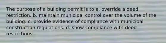 The purpose of a building permit is to a. override a deed restriction. b. maintain municipal control over the volume of the building. c. provide evidence of compliance with municipal construction regulations. d. show compliance with deed restrictions.