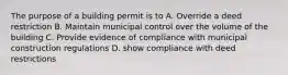 The purpose of a building permit is to A. Override a deed restriction B. Maintain municipal control over the volume of the building C. Provide evidence of compliance with municipal construction regulations D. show compliance with deed restrictions