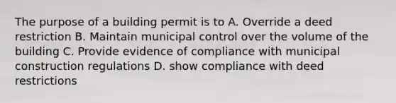 The purpose of a building permit is to A. Override a deed restriction B. Maintain municipal control over the volume of the building C. Provide evidence of compliance with municipal construction regulations D. show compliance with deed restrictions