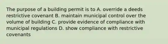 The purpose of a building permit is to A. override a deeds restrictive covenant B. maintain municipal control over the volume of building C. provide evidence of compliance with municipal regulations D. show compliance with restrictive covenants