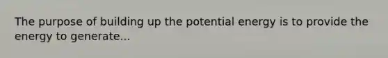 The purpose of building up the potential energy is to provide the energy to generate...