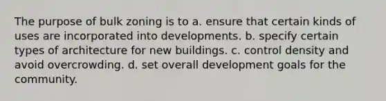 The purpose of bulk zoning is to a. ensure that certain kinds of uses are incorporated into developments. b. specify certain types of architecture for new buildings. c. control density and avoid overcrowding. d. set overall development goals for the community.