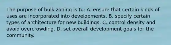 The purpose of bulk zoning is to: A. ensure that certain kinds of uses are incorporated into developments. B. specify certain types of architecture for new buildings. C. control density and avoid overcrowding. D. set overall development goals for the community.