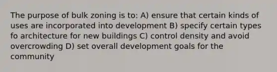 The purpose of bulk zoning is to: A) ensure that certain kinds of uses are incorporated into development B) specify certain types fo architecture for new buildings C) control density and avoid overcrowding D) set overall development goals for the community