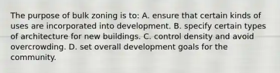 The purpose of bulk zoning is to: A. ensure that certain kinds of uses are incorporated into development. B. specify certain types of architecture for new buildings. C. control density and avoid overcrowding. D. set overall development goals for the community.