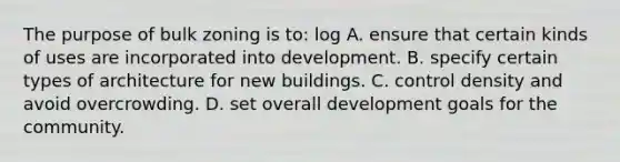 The purpose of bulk zoning is to: log A. ensure that certain kinds of uses are incorporated into development. B. specify certain types of architecture for new buildings. C. control density and avoid overcrowding. D. set overall development goals for the community.