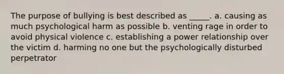 The purpose of bullying is best described as _____. a. causing as much psychological harm as possible b. venting rage in order to avoid physical violence c. establishing a power relationship over the victim d. harming no one but the psychologically disturbed perpetrator