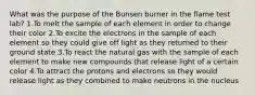 What was the purpose of the Bunsen burner in the flame test lab? 1.To melt the sample of each element in order to change their color 2.To excite the electrons in the sample of each element so they could give off light as they returned to their ground state 3.To react the natural gas with the sample of each element to make new compounds that release light of a certain color 4.To attract the protons and electrons so they would release light as they combined to make neutrons in the nucleus