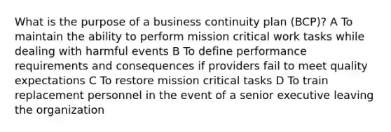 What is the purpose of a business continuity plan (BCP)? A To maintain the ability to perform mission critical work tasks while dealing with harmful events B To define performance requirements and consequences if providers fail to meet quality expectations C To restore mission critical tasks D To train replacement personnel in the event of a senior executive leaving the organization