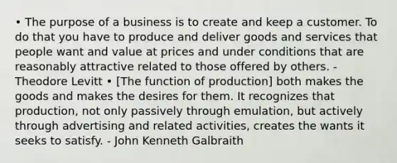 • The purpose of a business is to create and keep a customer. To do that you have to produce and deliver goods and services that people want and value at prices and under conditions that are reasonably attractive related to those offered by others. - Theodore Levitt • [The function of production] both makes the goods and makes the desires for them. It recognizes that production, not only passively through emulation, but actively through advertising and related activities, creates the wants it seeks to satisfy. - John Kenneth Galbraith