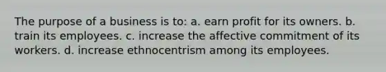 The purpose of a business is to: a. earn profit for its owners. b. train its employees. c. increase the affective commitment of its workers. d. increase ethnocentrism among its employees.