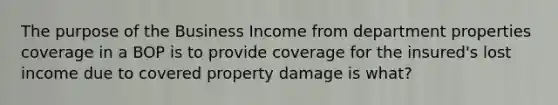 The purpose of the Business Income from department properties coverage in a BOP is to provide coverage for the insured's lost income due to covered property damage is what?