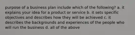 purpose of a business plan include which of the following? a. it explains your idea for a product or service b. it sets specific objectives and describes how they will be achieved c. it describes the backgrounds and experiences of the people who will run the business d. all of the above