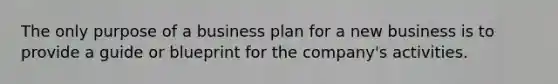 The only purpose of a business plan for a new business is to provide a guide or blueprint for the company's activities.