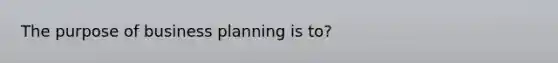 The purpose of business planning is to?