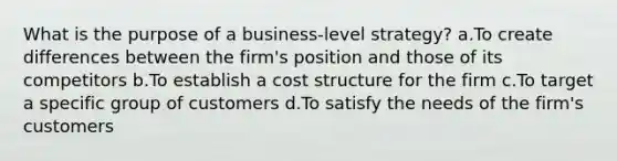 What is the purpose of a business-level strategy? a.To create differences between the firm's position and those of its competitors b.To establish a cost structure for the firm c.To target a specific group of customers d.To satisfy the needs of the firm's customers