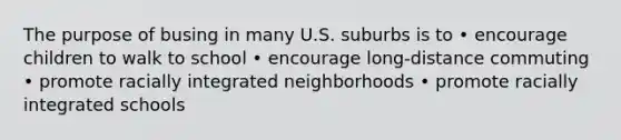 The purpose of busing in many U.S. suburbs is to • encourage children to walk to school • encourage long-distance commuting • promote racially integrated neighborhoods • promote racially integrated schools