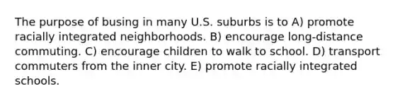 The purpose of busing in many U.S. suburbs is to A) promote racially integrated neighborhoods. B) encourage long-distance commuting. C) encourage children to walk to school. D) transport commuters from the inner city. E) promote racially integrated schools.