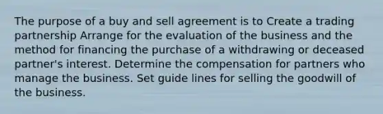 The purpose of a buy and sell agreement is to Create a trading partnership Arrange for the evaluation of the business and the method for financing the purchase of a withdrawing or deceased partner's interest. Determine the compensation for partners who manage the business. Set guide lines for selling the goodwill of the business.