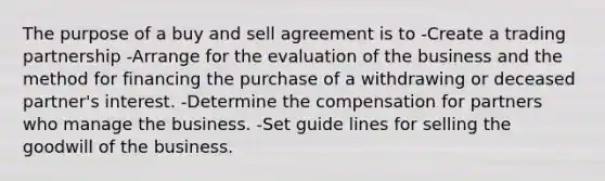 The purpose of a buy and sell agreement is to -Create a trading partnership -Arrange for the evaluation of the business and the method for financing the purchase of a withdrawing or deceased partner's interest. -Determine the compensation for partners who manage the business. -Set guide lines for selling the goodwill of the business.