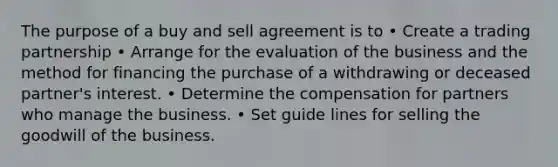 The purpose of a buy and sell agreement is to • Create a trading partnership • Arrange for the evaluation of the business and the method for financing the purchase of a withdrawing or deceased partner's interest. • Determine the compensation for partners who manage the business. • Set guide lines for selling the goodwill of the business.