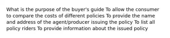 What is the purpose of the buyer's guide To allow the consumer to compare the costs of different policies To provide the name and address of the agent/producer issuing the policy To list all policy riders To provide information about the issued policy